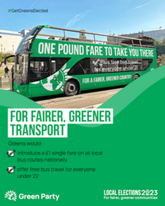 #GetGreensElected FOR FAIRER, GREENER TRANSPORT Greens would: introduce a £1 single fare on all local bus routes nationally offer free bus travel for everyone under 22 Green Party LOCAL ELECTIONS 2023 For fairer, greener communities With photo of a green double-decker bus that reads: ‘ONE POUND FARE TO TAKE YOU THERE Plus free bus travel for everyone under 21 FOR A FAIRER, GREENER COUNTRY’