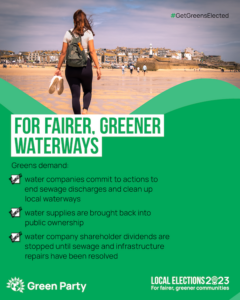 #GetGreensElected FOR FAIRER, GREENER WATERWAYS Greens demand: water companies commit to actions to end sewage discharges and clean up local waterways water supplies are brought back into public ownership water company shareholder dividends are stopped until sewage and infrastructure repairs have been resolved Green Party LOCAL ELECTIONS 2023 For fairer, greener communities With photo of a person walking on a beach